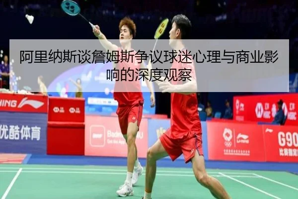 阿里纳斯谈詹姆斯争议球迷心理与商业影响的深度观察